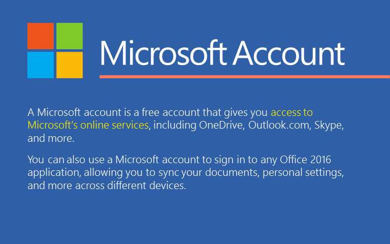 Sebuah akun Microsoft adalah akun gratis yang diberikan kepada Anda untuk mengakses ke layanan online Microsoft, termasuk OneDrive, Outlook.com, Skype, dan banyak lagi.Anda juga dapat menggunakan akun Microsoft untuk masuk ke setiap aplikasi Office 2016, memungkinkan Anda untuk melakukan sinkronisasi dokumen Anda, pengaturan pribadi, dan masih banyak lagi di seluruh perangkat yang berbeda.