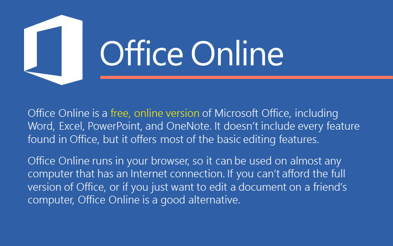 Office Online акысыз, Microsoft Office онлайн верциясы, анын ичинде  Word, Excel, PowerPoint, жана OneNote.Бул  Office nt табылган ар бир мүмкүнчүлүктү өзүнө камтыбайт, ал эми негизги түзөтүү өзгөчөлүктөрүнүн көпчүлүгүy сунуш кылат.Office Online сиздин браузерде иштейт, андыктан Интернет байланышы бар дээрлик бардык компьютерден колдонууга болот.Сиз Office толук версиясын колдой албасаңыз, же жөн гана бир досуңуздун компьютерине документ киргизгиңиз келсе, Office Online жакшы альтернатива болуп саналат.