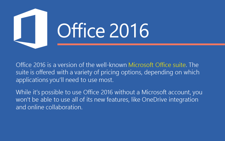 Office 2016 белгилүү Microsoft Office-жөндөөсү болуп саналат.Блок көбүрөөк колдонуу керек болгон колдонмолорго жараша  ар түрдүү баа параметрлерин сунуштайт. Microsoft аккаунту жок Office 2016 колдонууга мүмкүн болсо, анда сиз OneDrive бириктирүү жана онлайн кызматташуу сыяктуу эле, сиз жаңы өзгөчөлүктөрдүн бардыгын колдоно албай каласыз..