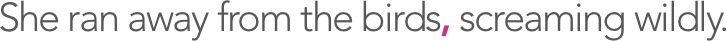 She ran away from the birds, screaming wildly.