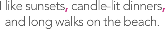 I like sunsets, candle-lit dinners, and long walks on the beach.