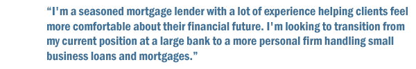 I'm a seasoned mortgage lender with a lot of experience helping clients feel more comfortable about their financial future. I'm looking to transition from my current position at a large bank to a more personal firm handling small business loans and mortgages.