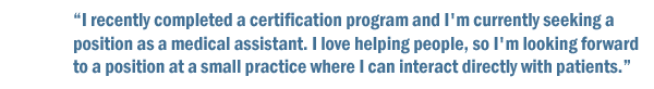 I recently completed a certification program and I'm currently seeking a position as a medical assistant. I love helping people, so I'm looking to find a position at a small practice where I can interact directly with patients.