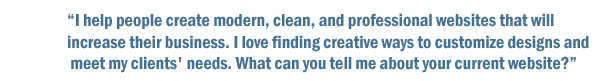 I help people create modern, clean, and professional websites that will increase their business. I love finding creative ways to customize designs and meet my clients' needs. What can you tell me about your current website?