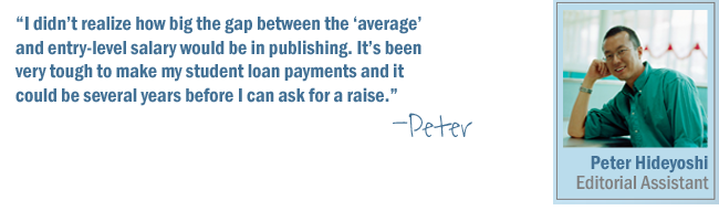 I didn't realize how big the gap between the 'average salary' and entry-level salary would be in publishing. It's been very tough to make my student loan payments and it could be several years before I can ask for a raise.-Peter