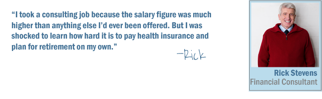 I took a consulting job because the salary figure was much higher than anything else I'd ever been offered. But I was shocked to learn how hard it is to pay health insurance and plan for retirement on my own-Rick