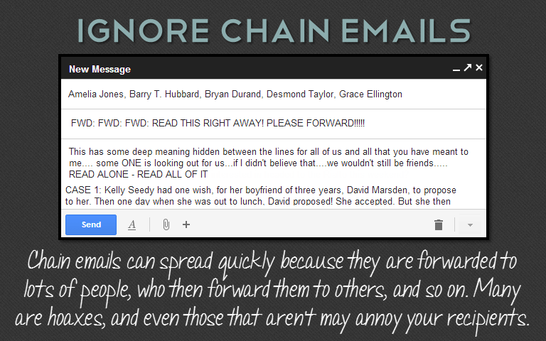 Chain emails can spread quickly because they are forwarded to lots of people, who then forward them to others, and so on. Many are hoaxes, and even those that aren't may annoy your recipients.
