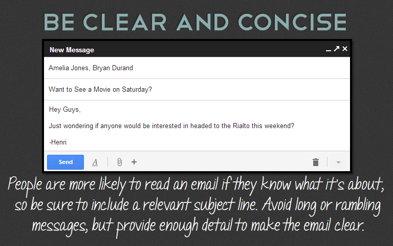 People are more likely to read an email if they know what it’s about, so be sure to include a relevant subject line. Avoid long or rambling messages, but provide enough detail to make the email clear. 