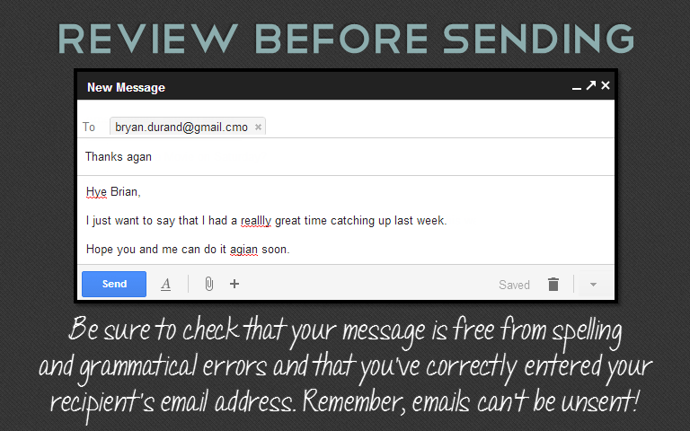 Be sure to check that your message is free from spelling and grammatical errors and that you’ve correctly entered your recipient’s email address. Remember, emails can’t be unsent!