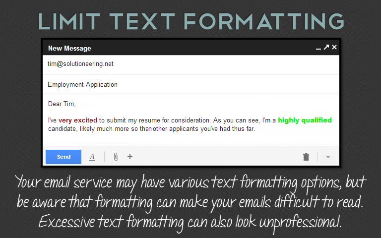 Your email service may have various text formatting options, but be aware that formatting can make your emails difficult to read. Excessive text formatting can also look unprofessional.